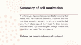 A self-motivated person takes ownership for meeting their
needs, has a vision of what they want to achieve and does
not allow obstacles, set-backs or failure to stand in their
way. Their values support their vision for their lives and
they are able to align their thoughts, feelings and behavior
to achieve that vision. They are optimist.
Challenge your thoughts to become self-motivated!
Summary of self motivation
 