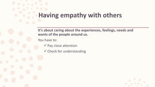 It’s about caring about the experiences, feelings, needs and
wants of the people around us.
You have to:
 Pay close attention
 Check for understanding
Having empathy with others
 