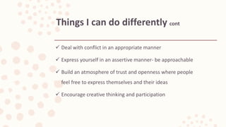  Deal with conflict in an appropriate manner
 Express yourself in an assertive manner- be approachable
 Build an atmosphere of trust and openness where people
feel free to express themselves and their ideas
 Encourage creative thinking and participation
Things I can do differently cont
 