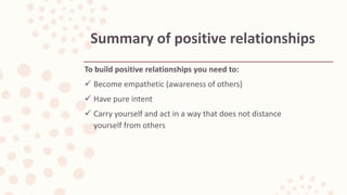 To build positive relationships you need to:
 Become empathetic (awareness of others)
 Have pure intent
 Carry yourself and act in a way that does not distance
yourself from others
Summary of positive relationships
 
