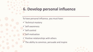 To have personal influence, you must have:
 Technical mastery
 Self-awareness
 Self-control
 Self-motivation
 Positive relationships with others
 The ability to convince, persuade and inspire
6. Develop personal influence
 