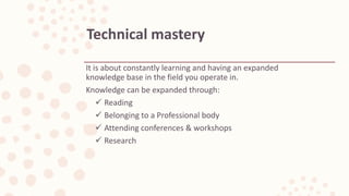 It is about constantly learning and having an expanded
knowledge base in the field you operate in.
Knowledge can be expanded through:
 Reading
 Belonging to a Professional body
 Attending conferences & workshops
 Research
Technical mastery
 