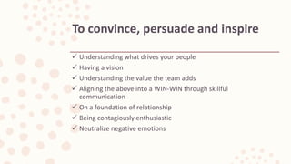  Understanding what drives your people
 Having a vision
 Understanding the value the team adds
 Aligning the above into a WIN-WIN through skillful
communication
 On a foundation of relationship
 Being contagiously enthusiastic
 Neutralize negative emotions
To convince, persuade and inspire
 