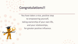 You have taken a nice, positive step
to empowering yourself,
taking ownership of your own life,
and your relationships,
for greater positive influence.
Congratulations!!
 