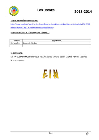 LOS LEONES
2013-2014
4 / 4
7.- BIBLIOGRAFÍA CONSULTADA.-
https://www.google.es/search?q=los+leones&source=lnms&tbm=isch&sa=X&ei=yzHmUrqIKuKy7AbHlYHIB
w&sqi=2&ved=0CAgQ_AUoAg&biw=1366&bih=667#facrc=
8.- DICCIONARIO DE TÉRMINOS DEL TRABAJO.-
Término Significado
Herbazales Zonas de hierbas
9.- PERSONAL.-
ME HA GUSTADO MUCHO PORQUE HE APRENDIDO MUCHO DE LOS LEONES Y ENTRE LOS DOS
NOS AYUDAMOS.
 