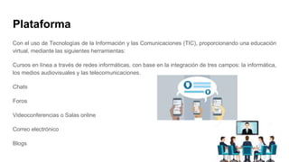 Plataforma
Con el uso de Tecnologías de la Información y las Comunicaciones (TIC), proporcionando una educación
virtual, mediante las siguientes herramientas:
Cursos en línea a través de redes informáticas, con base en la integración de tres campos: la informática,
los medios audiovisuales y las telecomunicaciones.
Chats
Foros
Videoconferencias o Salas online
Correo electrónico
Blogs
 