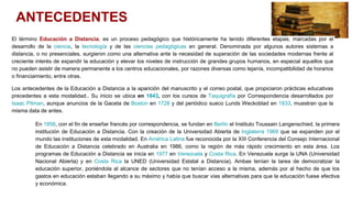 ANTECEDENTES
El término Educación a Distancia, es un proceso pedagógico que históricamente ha tenido diferentes etapas, marcadas por el
desarrollo de la ciencia, la tecnología y de las ciencias pedagógicas en general. Denominada por algunos autores sistemas a
distancia, o no presenciales, surgieron como una alternativa ante la necesidad de superación de las sociedades modernas frente al
creciente interés de expandir la educación y elevar los niveles de instrucción de grandes grupos humanos, en especial aquellos que
no pueden asistir de manera permanente a los centros educacionales, por razones diversas como lejanía, incompatibilidad de horarios
o financiamiento, entre otras.
Los antecedentes de la Educación a Distancia a la aparición del manuscrito y el correo postal, que propiciaron prácticas educativas
precedentes a esta modalidad.. Su inicio se ubica en 1843, con los cursos de Taquigrafía por Correspondencia desarrollados por
Isaac Pitman, aunque anuncios de la Gaceta de Boston en 1728 y del periódico sueco Lunds Weckoblad en 1833, muestran que la
misma data de antes.
En 1856, con el fin de enseñar francés por correspondencia, se fundan en Berlín el Instituto Toussain Langenschied, la primera
institución de Educación a Distancia. Con la creación de la Universidad Abierta de Inglaterra 1969 que se expanden por el
mundo las instituciones de esta modalidad. En América Latina fue reconocida por la XIII Conferencia del Consejo Internacional
de Educación a Distancia celebrado en Australia en 1986, como la región de más rápido crecimiento en esta área. Los
programas de Educación a Distancia se inicia en 1977 en Venezuela y Costa Rica. En Venezuela surge la UNA (Universidad
Nacional Abierta) y en Costa Rica la UNED (Universidad Estatal a Distancia). Ambas tenían la tarea de democratizar la
educación superior, poniéndola al alcance de sectores que no tenían acceso a la misma, además por al hecho de que los
gastos en educación estaban llegando a su máximo y había que buscar vías alternativas para que la educación fuese efectiva
y económica.
 