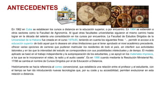 En 1962 en Cuba se establecen los cursos a distancia en la educación superior, o por encuentro. En 1964 se extienden a
otros sectores como la Facultad de Agronomía. Al igual otras facultades universitarias siguieron el mismo camino hasta
lograr en la década del setenta una consolidación en los cursos por encuentros. La Facultad de Estudios Dirigidos de la
Universidad de la Habana fue creada en el curso 1979-80, teniendo en cuenta los siguientes fines: “... permitir el acceso a la
educación superior de todo aquel que lo deseara sin otras limitaciones que el tener aprobado el nivel académico precedente,
ofrecer varias opciones de carreras que pudieran matricular los residentes de todo el país, sin interferir sus actividades
laborales y en las que la intensidad del estudio se correspondiera con sus posibilidades intelectuales y de tiempo. El modelo
aplicado se basó en el trabajo independiente y la autopreparación de los estudiantes, y se apoyó en los materiales impresos,
a los que se le incorporaron el video, la radio y el audio casete”. Es en 1998 cuando mediante la Resolución Ministerial No.
17/98 se cambia el nombre de Cursos Dirigidos por el de Educación a Distancia.
Históricamente se hacía referencia al correo convencional, que establecía una relación entre el profesor y el estudiante, con
el tiempo se han ido introduciendo nuevas tecnologías que, por su coste y su accesibilidad, permiten evolucionar en esta
relación a distancia.
ANTECEDENTES
 