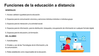 Funciones de la educación a distancia
GENERALES
1. Acceso calidad e igualdad para la educación.
2. Espacios para la comunicación síncrona y asíncrona individuo-individuo o individuo-grupo.
3. Espacios para la interacción y la actividad social.
4. Espacios para la información, para la distribución, búsqueda y recuperación de información en cualquier formato digital.
5. Espacios para la educación y la formación.
DEL ALUMNO
1. Autodisciplina.
2. Empleo y uso de las Tecnologías de la Información y de
la comunicación.
3. Roles establecido como responsable de la educación.
 