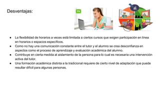 Desventajas:
● La flexibilidad de horarios a veces está limitada a ciertos cursos que exigen participación en línea
en horarios o espacios específicos.
● Como no hay una comunicación constante entre el tutor y el alumno se crea desconfianza en
aspectos como el proceso de aprendizaje y evaluación académica del alumno.
● Contribuye en cierta medida al aislamiento de la persona para lo cual es necesaria una intervención
activa del tutor.
● Una formación académica distinta a la tradicional requiere de cierto nivel de adaptación que puede
resultar difícil para algunas personas.
 