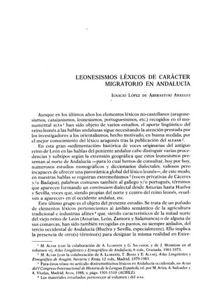 LEONESISMOS LÉXICOS DE CARÁCTER
                                  MIGRATORIO EN ANDALUCÍA
                                               IGIVACIo LÓPEZ DE ABERASTURI ARREGUI




    Aunque en los últimos años los elementos léxicos no-castellanos (aragone-
sismos, catalanismos, leonesismos, portuguesismos, etc.) recogidos en el mo-
numental ALEA' han sido objeto de varios estudios, el aporte lingüístico del
reino leonés a las hablas andaluzas sigue necesitando la atención prestada por
los investigadores a los orientalismos, hecho motivado, en buena medida, por
el mejor conocimiento del léxico aragonés tras la publicación del ALEANR 2.
    En esta gran «sedimentación» histórica de voces originarias del antiguo
reino de León en las hablas del poniente andaluz cabe distinguir varias proce-
dencias y subtipos según la extensión geográfica que estos leonesismos pre
sentan al norte de Andalucía -para lo cual hemos de consultar, hoy por hoy,
numerosos estudios monográficos y diccionarios dialectales, valiosos pero
incapaces de ofrecer una panorámica global del léxico leonés-, de este modo,
en nuestras hablas se registran extremeñismos 3 (voces privativas de Cáceres
v/o Badajoz), palabras comunes también al gallego y/o portugués, términos
que aparecen formando un continuum dialectal desde Asturias hasta Huelva
v Sevilla, voces que, siendo propias del norte y centro del reino leonés, «vuel-
ven a aparecer» en el occidente andaluz, etc .
    Este último grupo es el objeto del presente estudio. Se trata de un puñado
de elementos léxicos pertenecientes al ámbito semántico de la agricultura
tradicional e industrias afines 4 que, siendo característicos de la mitad norte
del viejo reino de León (Asturias, León, Zamora y Salamanca) o de alguna de
sus comarcas, han sido también recogidas en puntos, no siempre aislados, del
tercio occidental de Andalucía (Huelva y Sevilla, especialmente) . Ello implica
la presencia de otro(s) término(s) para designar la misma realidad en Extre-

      M. ALVAR (con la colaboración de A. LLORENTE y G . SALVADOR ; y de J. MONDEJAR en el
volumen vi), Atlas Lingüístico y Etnográfico de Andalucía, 6 vols ., Granada, 1961-1973.
   2 M . ALVAR (con la colaboración de A. LLORENTE, T . BUESA y E. ALVAR), Atlas Lingüístico y
Etnográfico de Aragón, Navarra y Rioja, 12 vols ., Madrid, 1979-1983 .
   3 Para éstos véase mi artículo «Extremeñismos léxicos en Andalucía occidental», en Actas
del I Congreso Internacional de Historia de la Lengua Española, ed . por M. Ariza, A. Salvador y
A. Viudas, Madrid, Arco, 1988, u, págs . 1501-1510 (ACIHLE).
      Los materiales estudiados pertenecen al volumen i del ALEA .
 