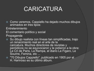CARICATURA
 Como veremos, Cappiello ha dejado muchos dibujos
animados en tres tipos:
Entretenimiento
El comentario político y social
Propaganda
 Su dibujo realista con líneas tan simplificadas, trajo
un renacimiento real en el arte de la
caricatura. Muchos directores de revistas y
periódicos no se equivocaron y le pidieron a la obra:
Le Cri de Paris, La Rampa, el diario Le Figaro, Le
Sourire, Femina, etc ...
 "70 Dibujos Cappiello", publicado en 1905 por el
H. Harinoso es su último álbum.
 