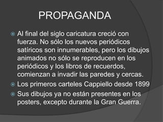 PROPAGANDA
 Al final del siglo caricatura creció con
fuerza. No sólo los nuevos periódicos
satíricos son innumerables, pero los dibujos
animados no sólo se reproducen en los
periódicos y los libros de recuerdos,
comienzan a invadir las paredes y cercas.
 Los primeros carteles Cappiello desde 1899
 Sus dibujos ya no están presentes en los
posters, excepto durante la Gran Guerra.
 
