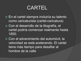 CARTEL
 En el cartel siempre incluiría su talento
como caricaturista (cartel-caricatura)
 Con el desarrollo de la litografía, el
cartel podría comenzar realmente hasta
1850.
 Con el advenimiento del automóvil, la
velocidad se está acelerando. El cartel
tiene más tiempo para desafiar al
hombre de la calle
 