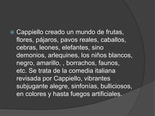  Cappiello creado un mundo de frutas,
flores, pájaros, pavos reales, caballos,
cebras, leones, elefantes, sino
demonios, arlequines, los niños blancos,
negro, amarillo, , borrachos, faunos,
etc. Se trata de la comedia italiana
revisada por Cappiello, vibrantes
subjugante alegre, sinfonías, bulliciosos,
en colores y hasta fuegos artificiales.
 