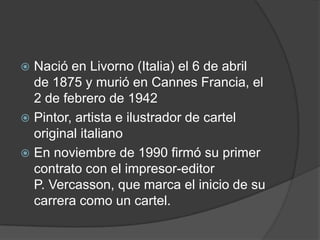  Nació en Livorno (Italia) el 6 de abril
de 1875 y murió en Cannes Francia, el
2 de febrero de 1942
 Pintor, artista e ilustrador de cartel
original italiano
 En noviembre de 1990 firmó su primer
contrato con el impresor-editor
P. Vercasson, que marca el inicio de su
carrera como un cartel.
 