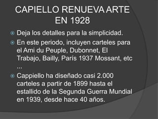 CAPIELLO RENUEVA ARTE
EN 1928
 Deja los detalles para la simplicidad.
 En este periodo, incluyen carteles para
el Ami du Peuple, Dubonnet, El
Trabajo, Bailly, París 1937 Mossant, etc
...
 Cappiello ha diseñado casi 2.000
carteles a partir de 1899 hasta el
estallido de la Segunda Guerra Mundial
en 1939, desde hace 40 años.
 