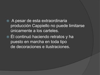  A pesar de esta extraordinaria
producción Cappiello no puede limitarse
únicamente a los carteles.
 Él continuó haciendo retratos y ha
puesto en marcha en toda tipo
de decoraciones e ilustraciones.
 