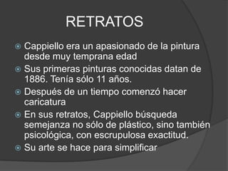 RETRATOS
 Cappiello era un apasionado de la pintura
desde muy temprana edad
 Sus primeras pinturas conocidas datan de
1886. Tenía sólo 11 años.
 Después de un tiempo comenzó hacer
caricatura
 En sus retratos, Cappiello búsqueda
semejanza no sólo de plástico, sino también
psicológica, con escrupulosa exactitud.
 Su arte se hace para simplificar
 