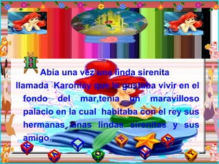 Abía una véz una linda sirenita llamada  Karonlay que le gustaba vivir en el fondo del mar,tenia un maravilloso palacio en la cual  habitaba con el rey sus hermanas unas lindas sirenitas y sus amigo. 