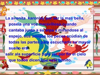 La sirenita  karonlay por ser la mas bella, poseia una voz maravillosa,cuando cantaba junto a su arpa y mirandose al espejo, sus amigos los peces acúdian de todas las partes para escucharla su mayor sueño era salir ala superficie para ver por fin el cielo que todos dicen que esta bonito. 