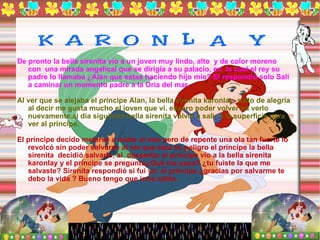 De pronto la bella sirenita vio a un joven muy lindo, alto  y de color moreno con  una mirada angelical que se dirigía a su palacio, en  la cual el rey su padre lo llamaba ¿Alan que estas haciendo hijo mío? El respondió solo Salí  a caminar un momento padre a la Oria del mar. Al ver que se alejaba el príncipe Alan, la bella sirenita karonlay  salto de alegría al decir me gusta mucho el joven que vi. espero poder volver ha verlo nuevamente.al día siguiente bella sirenita volvió a salir a la superficie para ver al príncipe. El príncipe decido meterse a nadar al mar pero de repente una ola tan fuerte lo  revolcó sin poder salvarse al ver que esta en peligro el príncipe la bella sirenita  decidió salvarlo, al  despertar el príncipe vio a la bella sirenita karonlay y el príncipe se pregunto¿Qué me paso? ¿tu fuiste la que me salvaste? Sirenita respondió si fui yo; el príncipe ¿gracias por salvarme te debo la vida ? Bueno tengo que irme adiós. 