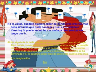 No te vallas, quédate quisiera saber de donde eres eres las mas bella sirenitas que pude conocer ¿Cuál es tu nombre? Karonlay te puedo volver ha ver mañana bien pero ya me tengo que ir. Al día siguiente la bella sirenita se volvió a encontrar con el príncipe Alan donde conversaron mucho y se enamoraron siendo la parejita mas lindo una de la superficie y el océano se casaron y tuvieron una hija linda igual que ella colorín y colorado este cuento se ha terminado y si te gustaría saber mas de este lindo cuento crea mas a tu imaginación   fin 
