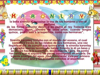 la bella sirenita al escuchar la voz de los hombres y oler el perfume  de las flores escucho decir  a su padre el rey Todavía eres demasiado joven. "Dentro de unos años, cuando tengas quince,  podrá salir a la superficie, como sus hermanas". Sirenita karonlay soñaba con el mundo del oceano, el cual conocía a través de los relatos de sus hermanas, una vez llegado el día  de cumplir sus quince años  la sirenita karonlay ,y su padre apenas termino de hablar Sirenita le di un beso y se dirigió hacia la superficie, deslizándose ligera. Se sentía tan veloz que ni siquiera los peces conseguían alcanzarla. De repente emergió del agua. ¡Qué fascinante! Veía por primera vez el cielo azul y las primeras estrellas al anochecer .  
