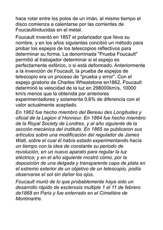 hace rotar entre los polos de un imán, al mismo tiempo el
disco comienza a calentarse por las corrientes de
Foucaultinducidas en el metal.
Foucault inventó en 1857 el polarizador que lleva su
nombre, y en los años siguientes concibió un método para
probar los espejos de los telescopios reflectivos para
determinar su forma. La denominada "Prueba Foucault"
permitió al trabajador determinar si el espejo es
perfectamente esférico, o si está deformado. Anteriormente
a la invención de Foucault, la prueba de espejos de
telescopio era un proceso de "prueba y error". Con el
espejo giratorio de Charles Wheatstone en1862, Foucault
determinó la velocidad de la luz en 298000km/s, 10000
km/s menos que la obtenida por anteriores
experimentadores y solamente 0,6% de diferencia con el
valor actualmente aceptado.
En 1862 fue hecho miembro del Bereau des Longitudes y
oficial de la Legion d´Honneur. En 1864 fue hecho miembro
de la Royal Society de Londres, y al año siguiente de la
sección mecánica del instituto. En 1865 se publicaron sus
artículos sobre una modificación del regulador de James
Watt, sobre el cual él había estado experimentando hacía
un tiempo con la idea de constante su periodo de
revolución, en un nuevo aparato para regular la luz
eléctrica; y en el año siguiente mostró cómo, por la
deposición de una delgada y transparente capa de plata en
el extremo exterior de un objetivo de un telescopio, podía
observarse el sol sin dañar los ojos.
Foucault murió de lo que probablemente haya sido un
desarrollo rápido de esclerosis multiple 1 el 11 de febrero
de1868 en Paris y fue enterrado en el Cimetière de
Montmartre.
 
