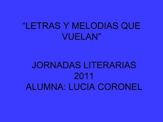 “ LETRAS Y MELODIAS QUE VUELAN” JORNADAS LITERARIAS 2011 ALUMNA: LUCIA CORONEL 