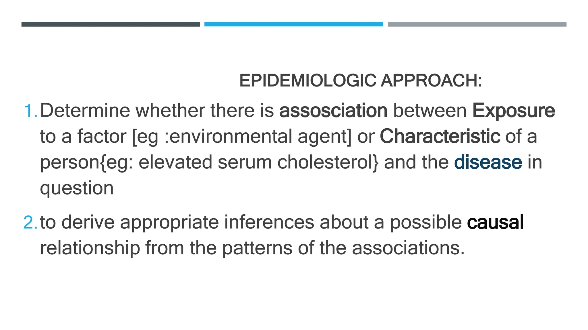 EPIDEMIOLOGIC APPROACH:
1.Determine whether there is assosciation between Exposure
to a factor [eg :environmental agent] or Characteristic of a
person{eg: elevated serum cholesterol} and the disease in
question
2.to derive appropriate inferences about a possible causal
relationship from the patterns of the associations.
 