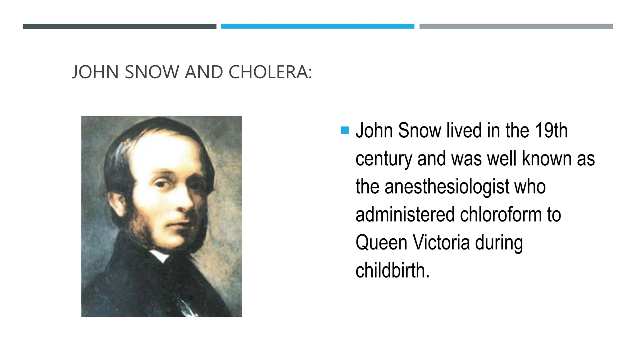 JOHN SNOW AND CHOLERA:
 John Snow lived in the 19th
century and was well known as
the anesthesiologist who
administered chloroform to
Queen Victoria during
childbirth.
 