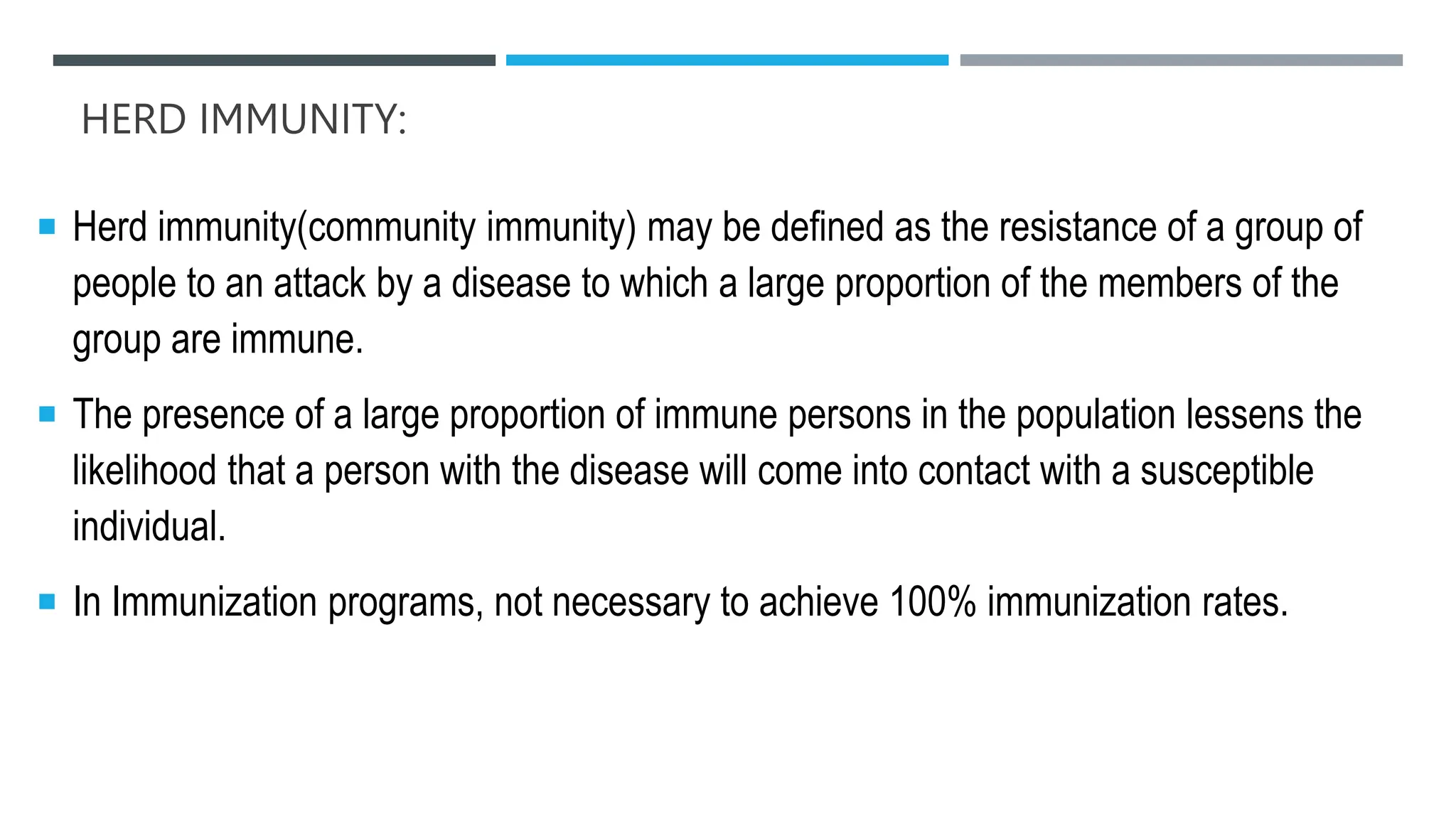 HERD IMMUNITY:
 Herd immunity(community immunity) may be defined as the resistance of a group of
people to an attack by a disease to which a large proportion of the members of the
group are immune.
 The presence of a large proportion of immune persons in the population lessens the
likelihood that a person with the disease will come into contact with a susceptible
individual.
 In Immunization programs, not necessary to achieve 100% immunization rates.
 