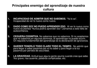 Principales enemigo del aprendizaje de nuestra
                        cultura

1.   INCAPACIDAD DE ADMITIR QUE NO SABEMOS. “Ya lo se”.
     Incapacidad de ver lo nuevo como nuevo.

2.   DADO COMO SOY NO PUEDO APRENDER ESO. Al ver lo nuevo como
     nuevo se plantea “Nunca podría aprender eso” Llamamos a esto falta de
     autoconfianza.

3.   CEGUERA COGNITIVA. No sabemos que no sabemos. Si no aceptamos
     que no sabemos,en algunos dominios, el aprendizaje no puede ocurrir.
     Un requisito fundamental del aprendizaje es la declaración de ignorancia.

4.   QUERER TENERLO TODO CLARO TODO EL TIEMPO. No admitir que
     para llegar a saber pasamos por el no saber y para llegar a la luz
     pasamos por perídos de oscuridad.

5.   LA GRAVEDAD. Actitud que alguna gente asume cuando cree que sabe.
     Voz grave, risa ausente, palabras complicadas, etc.
 
