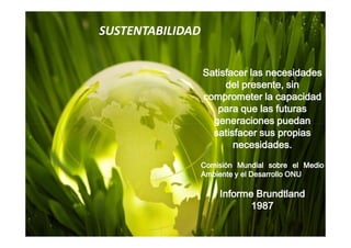 SUSTENTABILIDAD


                  Satisfacer las necesidades
                       del presente, sin
                  comprometer la capacidad
                     para que las futuras
                    generaciones puedan
                    satisfacer sus propias
                         necesidades.
                  Comisión Mundial sobre el Medio
                  Ambiente y el Desarrollo ONU

                      Informe Brundtland
                             1987
 