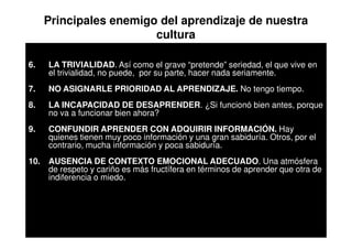Principales enemigo del aprendizaje de nuestra
                         cultura

6.    LA TRIVIALIDAD. Así como el grave “pretende” seriedad, el que vive en
      el trivialidad, no puede, por su parte, hacer nada seriamente.
7.    NO ASIGNARLE PRIORIDAD AL APRENDIZAJE. No tengo tiempo.
8.    LA INCAPACIDAD DE DESAPRENDER. ¿Si funcionó bien antes, porque
      no va a funcionar bien ahora?
9.    CONFUNDIR APRENDER CON ADQUIRIR INFORMACIÓN. Hay
      quienes tienen muy poco información y una gran sabiduría. Otros, por el
      contrario, mucha información y poca sabiduría.
10.   AUSENCIA DE CONTEXTO EMOCIONAL ADECUADO. Una atmósfera
      de respeto y cariño es más fructífera en términos de aprender que otra de
      indiferencia o miedo.
 