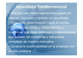 Aprendizaje Transformacional
• Articular una visión inspiracional basada en
valores, creencias y tambien en resultados.
• Demuestra determinación hacia el cambio.
• Estimula ejecutivos y colaboradores a
cuestionar sus viejas premisas y creencias para
que puedan ver problemas y soluciones
complejas de manera innovativa.
• Conecta la sustentabilidad en la empresa con
la vida cotidiana.
 
