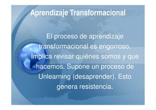Aprendizaje Transformacional

    El proceso de aprendizaje
  transformacional es engorroso.
Implica revisar quiénes somos y que
 hacemos. Supone un proceso de
  Unlearning (desaprender). Esto
        genera resistencia.
 