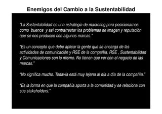 Enemigos del Cambio a la Sustentabilidad

“La Sustentabilidad es una estrategia de marketing para posicionarnos
como buenos y así contrarrestar los problemas de imagen y reputación
que se nos producen con algunas marcas.”

“Es un concepto que debe aplicar la gente que se encarga de las
actividades de comunicación y RSE de la compañía. RSE , Sustentabilidad
y Comunicaciones son lo mismo. No tienen que ver con el negocio de las
marcas.”

“No significa mucho. Todavía está muy lejana al día a día de la compañía.”

“Es la forma en que la compañía aporta a la comunidad y se relaciona con
sus stakeholders.”
 