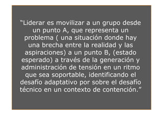 “Liderar es movilizar a un grupo desde
    un punto A, que representa un
  problema ( una situación donde hay
   una brecha entre la realidad y las
  aspiraciones) a un punto B, (estado
 esperado) a través de la generación y
 administración de tensión en un ritmo
  que sea soportable, identificando el
desafío adaptativo por sobre el desafío
técnico en un contexto de contención.”
 