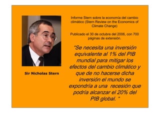 Informe Stern sobre la economía del cambio
                     climático (Stern Review on the Economics of
                                   Climate Change)

                     Publicado el 30 de octubre del 2006, con 700
                                páginas de extensión.

                       “Se necesita una inversión
                        equivalente al 1% del PIB
                         mundial para mitigar los
                     efectos del cambio climático y
Sir Nicholas Stern      que de no hacerse dicha
                          inversión el mundo se
                     expondría a una recesión que
                       podría alcanzar el 20% del
                               PIB global. “
 