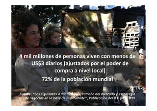 4 mil millones de personas viven con menos de
     US$3 diarios (ajustados por el poder de
              compra a nivel local)
          72% de la población mundial

Fuente: “Los siguientes 4 mil millones, tamaño del mercado y estrategia
   de negocios en la base de la pirámide”, Publicación del IFC y del WRI
 