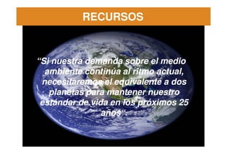 RECURSOS



“Si nuestra demanda sobre el medio
  ambiente continúa al ritmo actual,
 necesitaremos el equivalente a dos
   planetas para mantener nuestro
 estándar de vida en los próximos 25
                años“.
                años“.
 