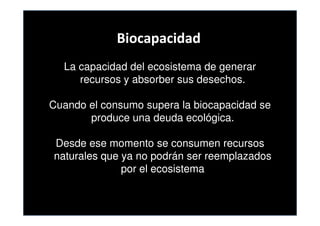 Biocapacidad
  La capacidad del ecosistema de generar
     recursos y absorber sus desechos.

Cuando el consumo supera la biocapacidad se
       produce una deuda ecológica.

Desde ese momento se consumen recursos
naturales que ya no podrán ser reemplazados
              por el ecosistema
 