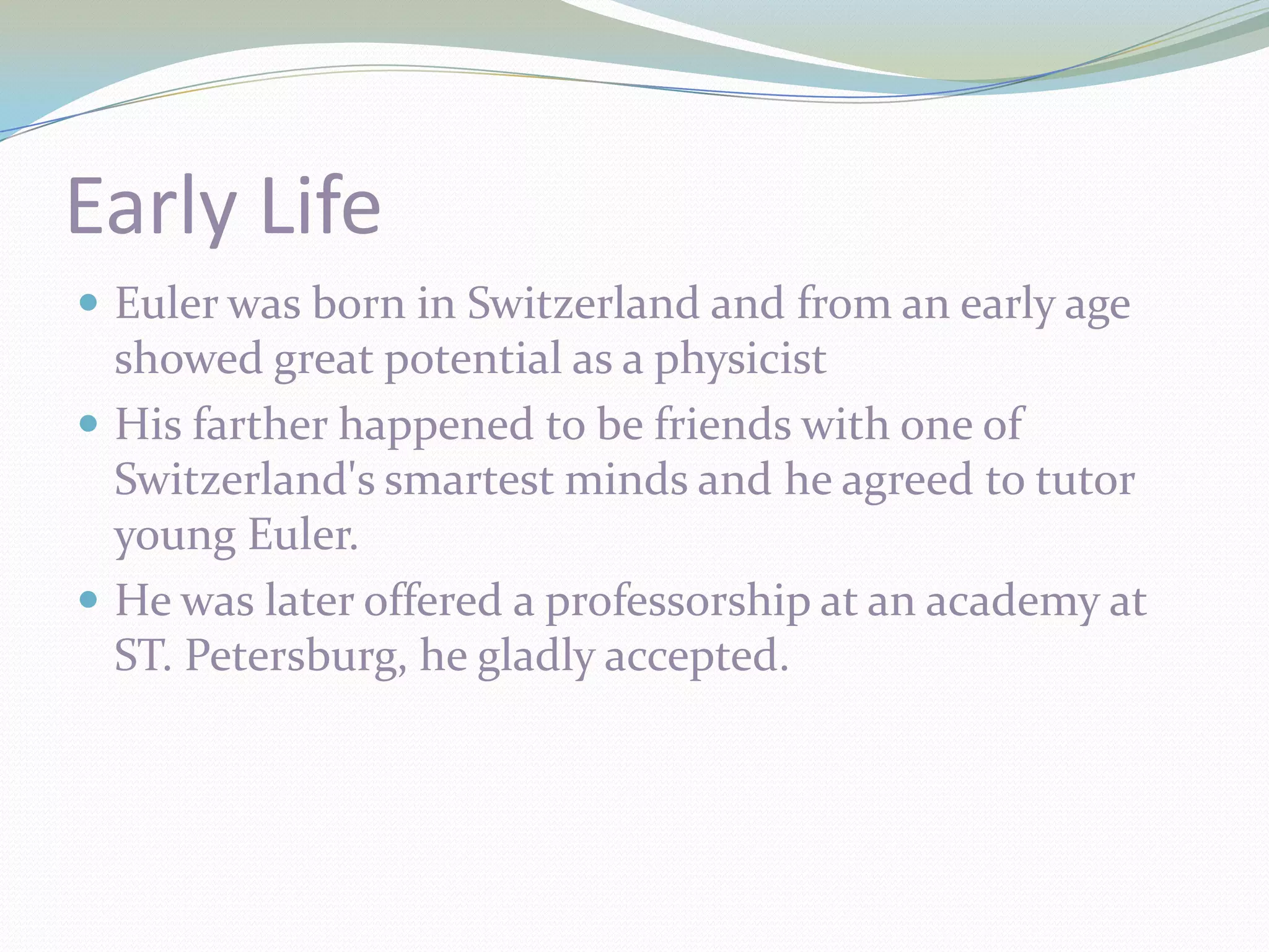 Early LifeEuler was born in Switzerland and from an early age showed great potential as a physicist His farther happened to be friends with one of Switzerland's smartest minds and he agreed to tutor young Euler.He was later offered a professorship at an academy at ST. Petersburg, he gladly accepted.