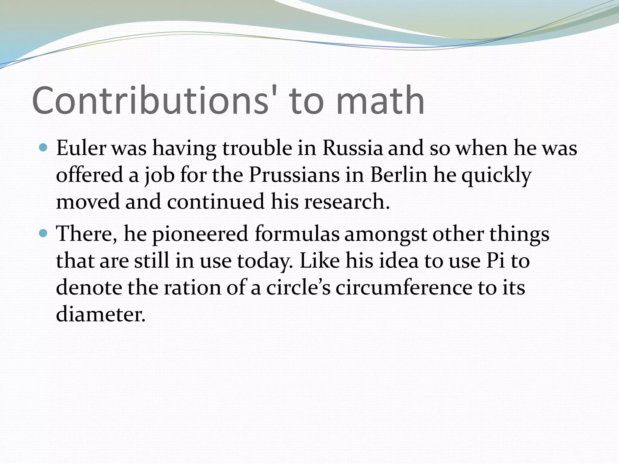 Contributions' to mathEuler was having trouble in Russia and so when he was offered a job for the Prussians in Berlin he quickly moved and continued his research.There, he pioneered formulas amongst other things that are still in use today. Like his idea to use Pi to denote the ration of a circle’s circumference to its diameter.