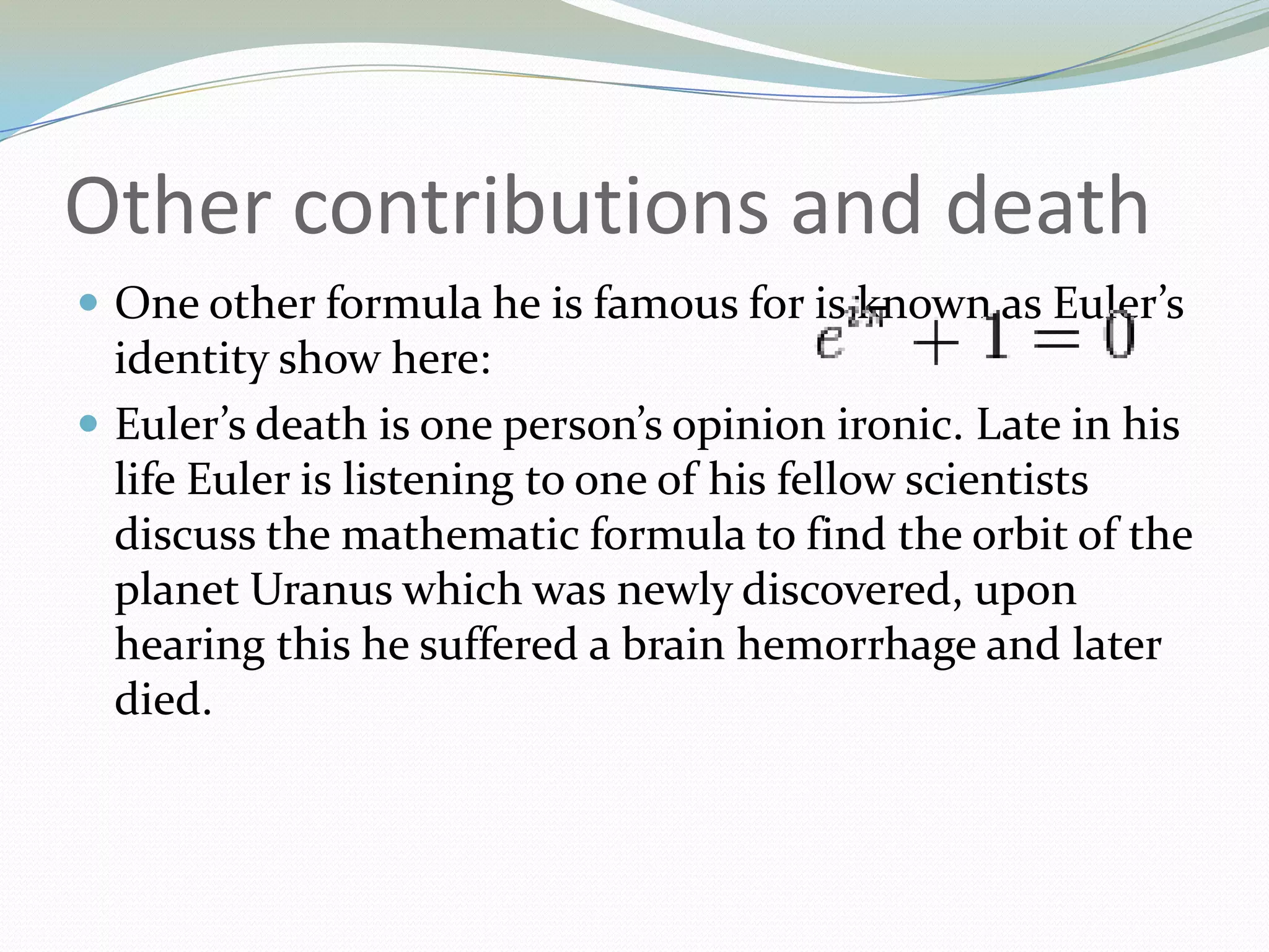 Other contributions and deathOne other formula he is famous for is known as Euler’s identity show here:Euler’s death is one person’s opinion ironic. Late in his life Euler is listening to one of his fellow scientists discuss the mathematic formula to find the orbit of the planet Uranus which was newly discovered, upon hearing this he suffered a brain hemorrhage and later died.