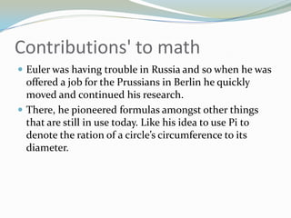 Contributions' to mathEuler was having trouble in Russia and so when he was offered a job for the Prussians in Berlin he quickly moved and continued his research.There, he pioneered formulas amongst other things that are still in use today. Like his idea to use Pi to denote the ration of a circle’s circumference to its diameter.