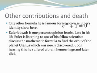 Other contributions and deathOne other formula he is famous for is known as Euler’s identity show here:Euler’s death is one person’s opinion ironic. Late in his life Euler is listening to one of his fellow scientists discuss the mathematic formula to find the orbit of the planet Uranus which was newly discovered, upon hearing this he suffered a brain hemorrhage and later died.