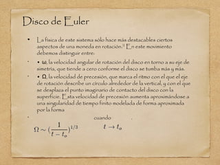 Disco de Euler
     La física de este sistema sólo hace más destacables ciertos
     aspectos de una moneda en rotación.[3] En este movimiento
     debemos distinguir entre:
 •
     • ω, la velocidad angular de rotación del disco en torno a su eje de
     simetría, que tiende a cero conforme el disco se tumba más y más.
 •
     • Ω, la velocidad de precesión, que marca el ritmo con el que el eje
     de rotación describe un círculo alrededor de la vertical, y con el que
     se desplaza el punto imaginario de contacto del disco con la
     superficie. Esta velocidad de precesión aumenta aproximándose a
     una singularidad de tiempo finito modelada de forma aproximada
     por la forma
 •
                               cuando          .
 